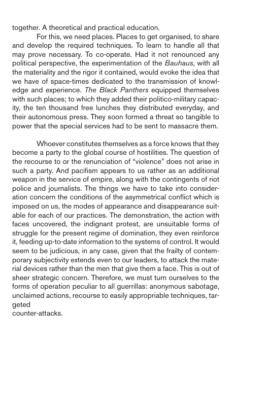 together. A theoretical and practical education. For this, we need places. Places to get organised, to share and develop the required techniques. To learn to handle all that may prove necessary. To co-operate. Had it not renounced any political perspective, the experimentation of the Bauhaus, with all the materiality and the rigor it contained, would evoke the idea that we have of space-times dedicated to the transmission of knowk- edge and experience. The Black Panthers equipped themselves with such places; to which they added their politico-military capac- ity, the ten thousand free lunches they distributed everyday, and their autonomous press. They soon formed a threat so tangible to power that the special services had to be sent to massacre them. Whoever constitutes themselves as a force knows that they become a party to the global course of hostiities. The question of the recourse to or the renunciation of “violence" does not arise in such a party. And pacifism appears to us rather as an additional ‘weapon in the service of empire, along with the contingents of riot police and jounalists. The things we have to take into consider- ation concern the conditions of the asymmetrical conflict which is imposed on us, the modes of appearance and disappearance suit- able for each of our practices. The demonstration, the action with faces uncovered, the indignant protest, are unsuitable forms of struggle for the present regime of domination, they even reinforce it, feeding up-to-date information to the systems of control. It would seem to be judicious, in any case, given that the frailty of contem- porary subjectivity extends even to our leaders, to attack the mate- tial devices rather than the men that give them a face. This is out of sheer strategic concern. Therefore, we must tum ourselves to the forms of operation peculiar to all guerrillas: anonymous sabotage, unclaimed actions, recourse to easily appropriable techniques, tar- geted counter-attacks.